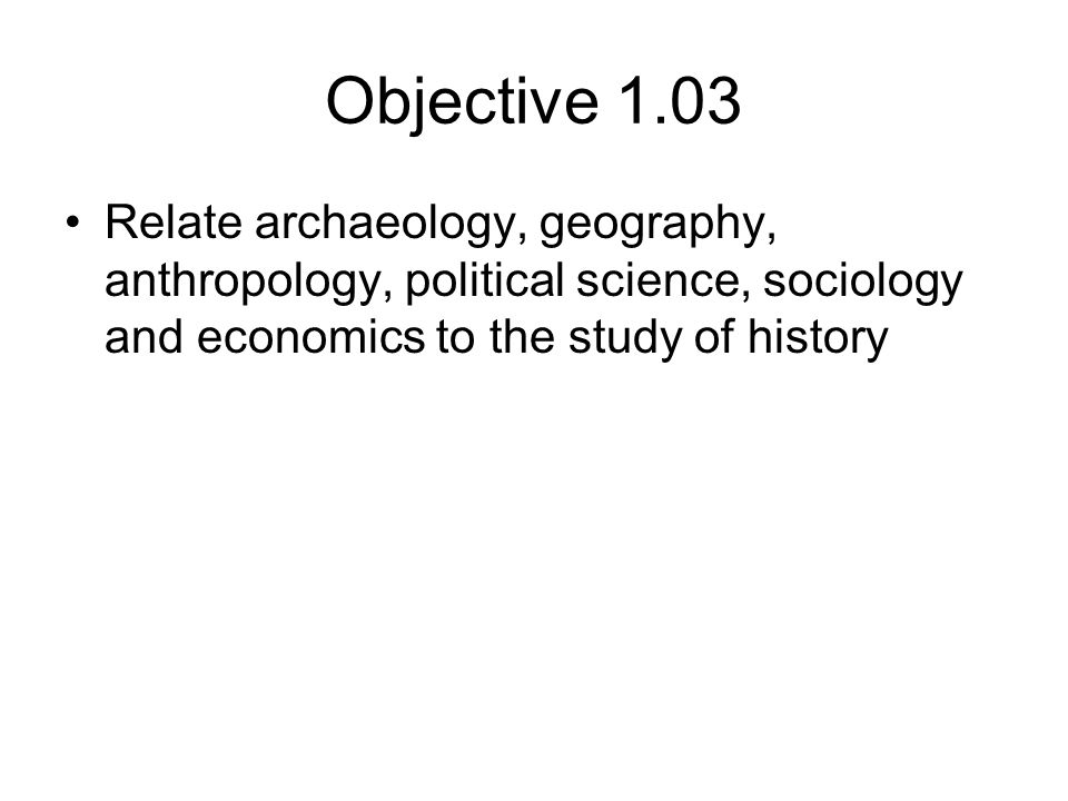 Objective 1.03 Relate archaeology, geography, anthropology, political science, sociology and economics to the study of history