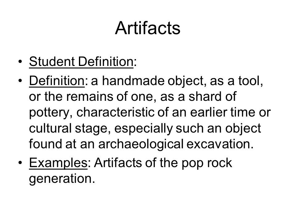 Artifacts Student Definition: Definition: a handmade object, as a tool, or the remains of one, as a shard of pottery, characteristic of an earlier time or cultural stage, especially such an object found at an archaeological excavation.