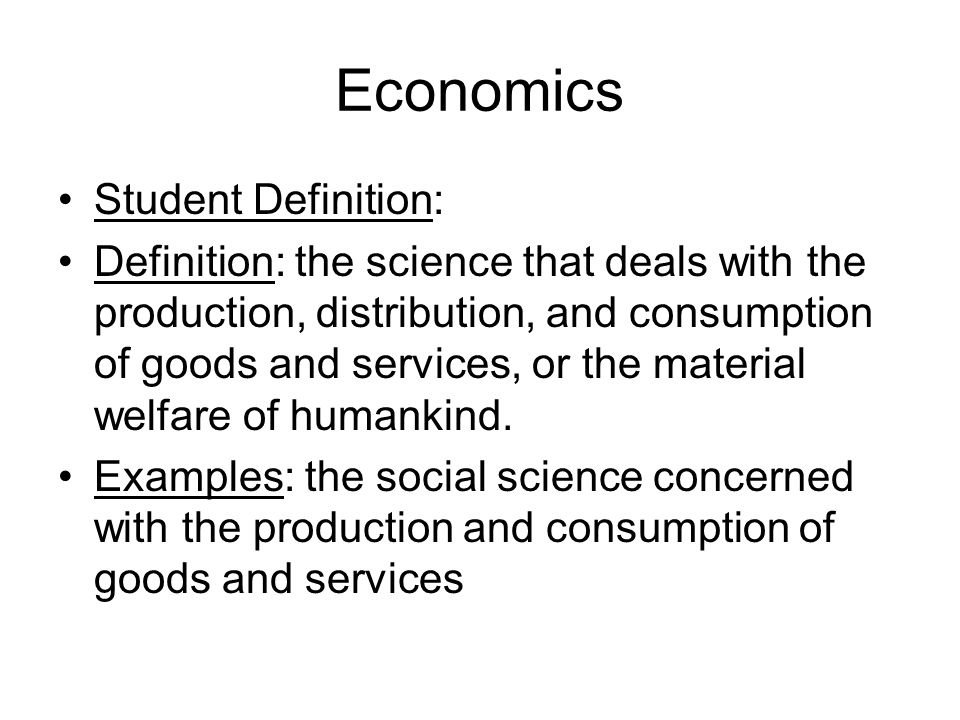 Economics Student Definition: Definition: the science that deals with the production, distribution, and consumption of goods and services, or the material welfare of humankind.