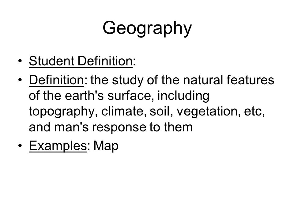 Geography Student Definition: Definition: the study of the natural features of the earth s surface, including topography, climate, soil, vegetation, etc, and man s response to them Examples: Map