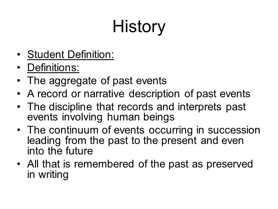 History Student Definition: Definitions: The aggregate of past events A record or narrative description of past events The discipline that records and interprets past events involving human beings The continuum of events occurring in succession leading from the past to the present and even into the future All that is remembered of the past as preserved in writing