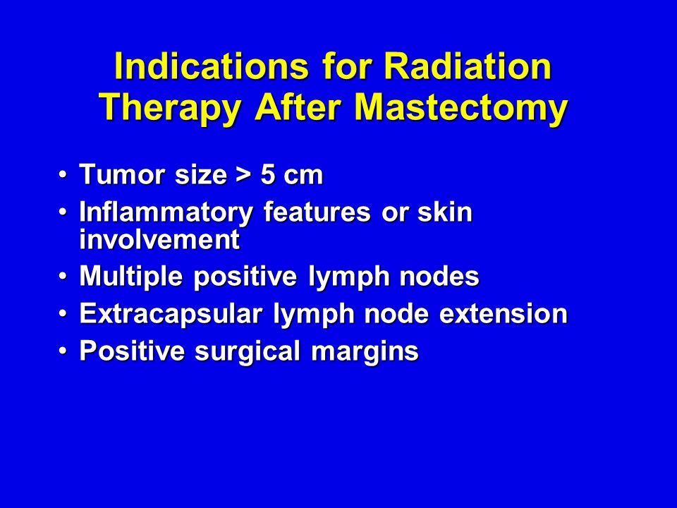 Indications for Radiation Therapy After Mastectomy Tumor size > 5 cmTumor size > 5 cm Inflammatory features or skin involvementInflammatory features or skin involvement Multiple positive lymph nodesMultiple positive lymph nodes Extracapsular lymph node extensionExtracapsular lymph node extension Positive surgical marginsPositive surgical margins