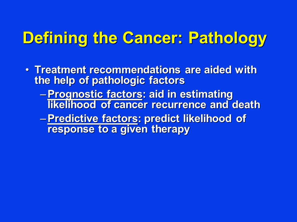 Defining the Cancer: Pathology Treatment recommendations are aided with the help of pathologic factorsTreatment recommendations are aided with the help of pathologic factors –Prognostic factors: aid in estimating likelihood of cancer recurrence and death –Predictive factors: predict likelihood of response to a given therapy