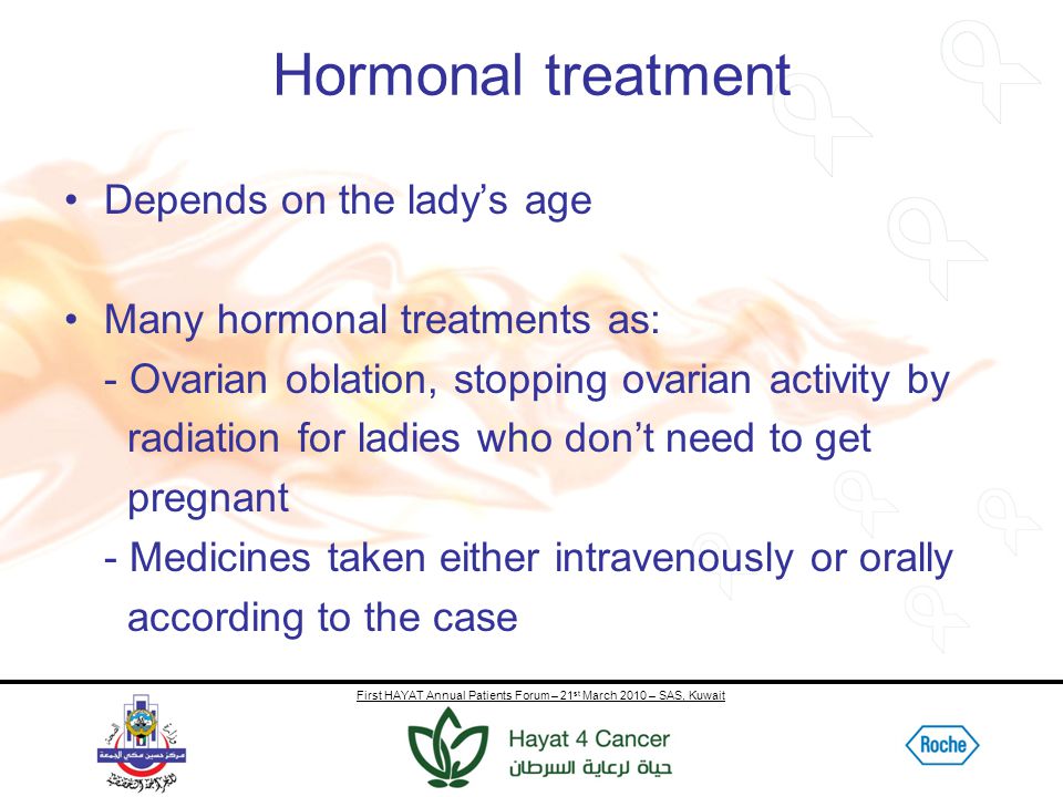 First HAYAT Annual Patients Forum – 21 st March 2010 – SAS, Kuwait Hormonal treatment Depends on the lady’s age Many hormonal treatments as: - Ovarian oblation, stopping ovarian activity by radiation for ladies who don’t need to get pregnant - Medicines taken either intravenously or orally according to the case