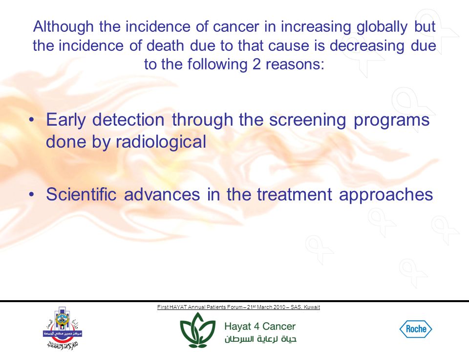 First HAYAT Annual Patients Forum – 21 st March 2010 – SAS, Kuwait Although the incidence of cancer in increasing globally but the incidence of death due to that cause is decreasing due to the following 2 reasons: Early detection through the screening programs done by radiological Scientific advances in the treatment approaches