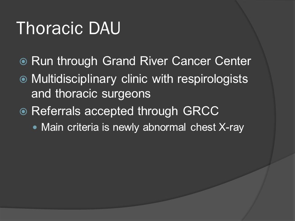Thoracic DAU  Run through Grand River Cancer Center  Multidisciplinary clinic with respirologists and thoracic surgeons  Referrals accepted through GRCC Main criteria is newly abnormal chest X-ray