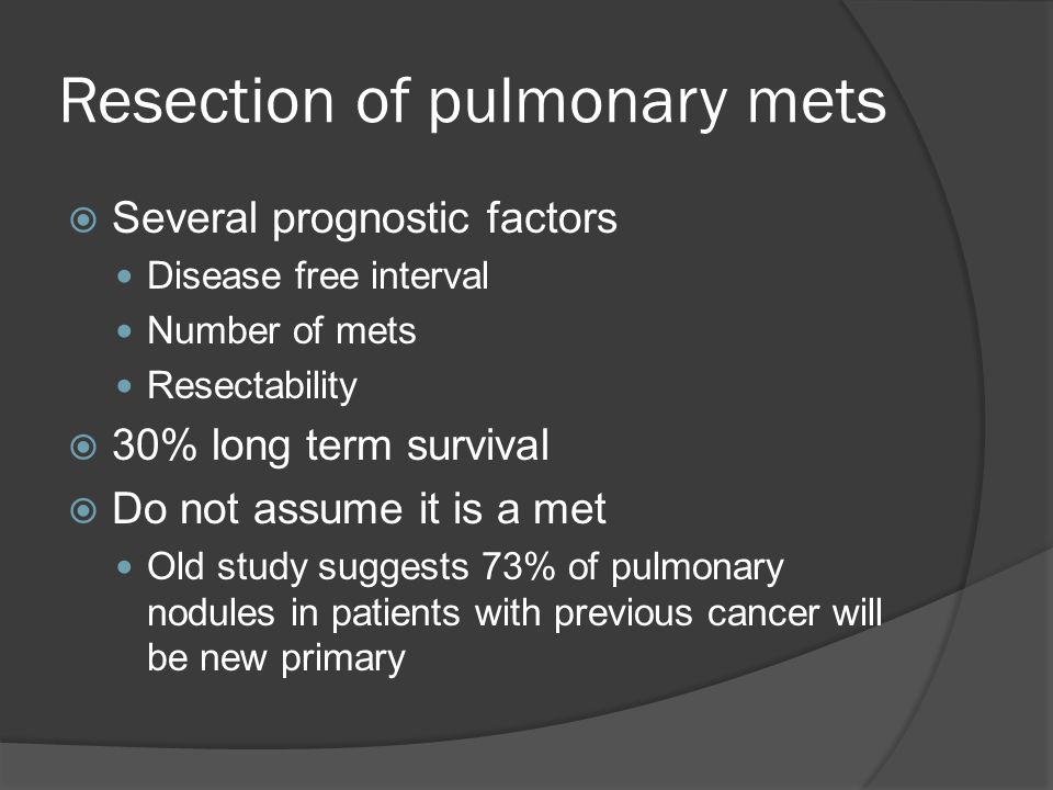 Resection of pulmonary mets  Several prognostic factors Disease free interval Number of mets Resectability  30% long term survival  Do not assume it is a met Old study suggests 73% of pulmonary nodules in patients with previous cancer will be new primary