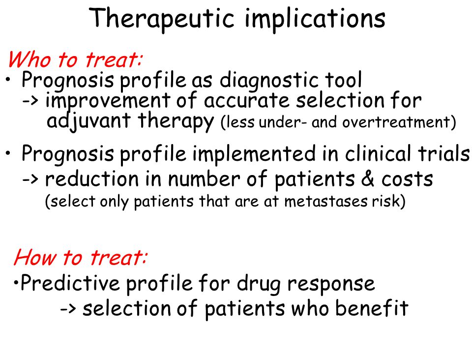 Who to treat: Prognosis profile as diagnostic tool -> improvement of accurate selection for adjuvant therapy (less under- and overtreatment) Prognosis profile implemented in clinical trials -> reduction in number of patients & costs (select only patients that are at metastases risk) Therapeutic implications How to treat: Predictive profile for drug response -> selection of patients who benefit