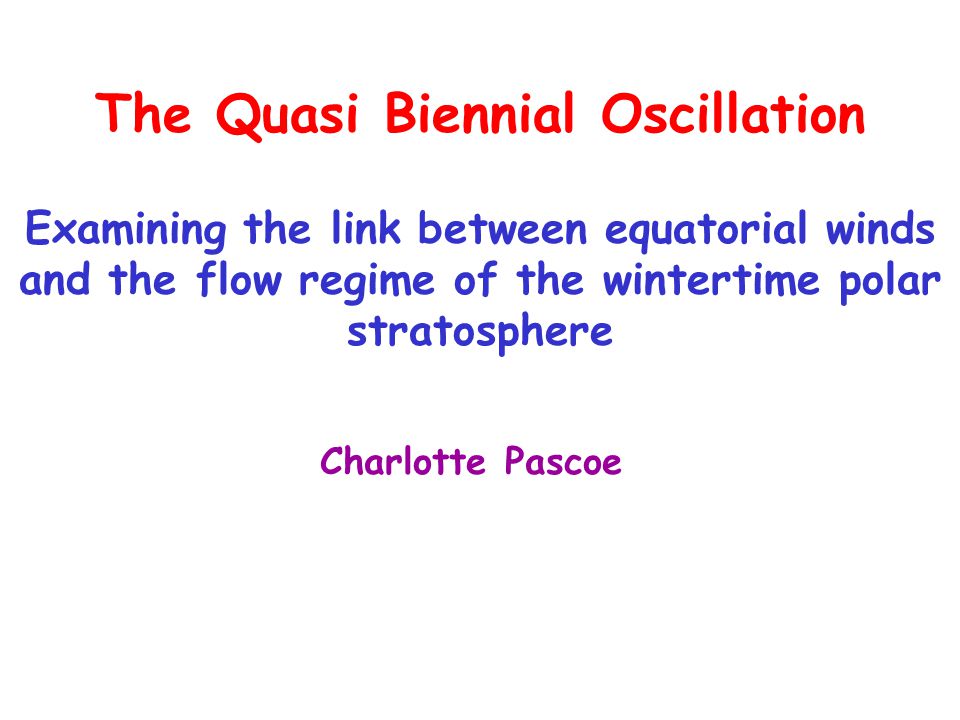 The Quasi Biennial Oscillation Examining the link between equatorial winds and the flow regime of the wintertime polar stratosphere Charlotte Pascoe