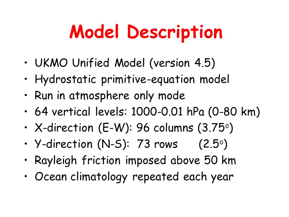 Model Description UKMO Unified Model (version 4.5) Hydrostatic primitive-equation model Run in atmosphere only mode 64 vertical levels: hPa (0-80 km) X-direction (E-W): 96 columns (3.75 o ) Y-direction (N-S): 73 rows (2.5 o ) Rayleigh friction imposed above 50 km Ocean climatology repeated each year