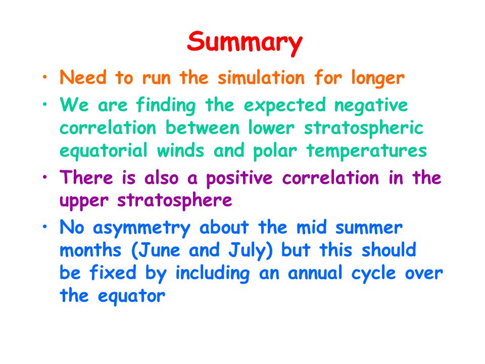 Summary Need to run the simulation for longer We are finding the expected negative correlation between lower stratospheric equatorial winds and polar temperatures There is also a positive correlation in the upper stratosphere No asymmetry about the mid summer months (June and July) but this should be fixed by including an annual cycle over the equator