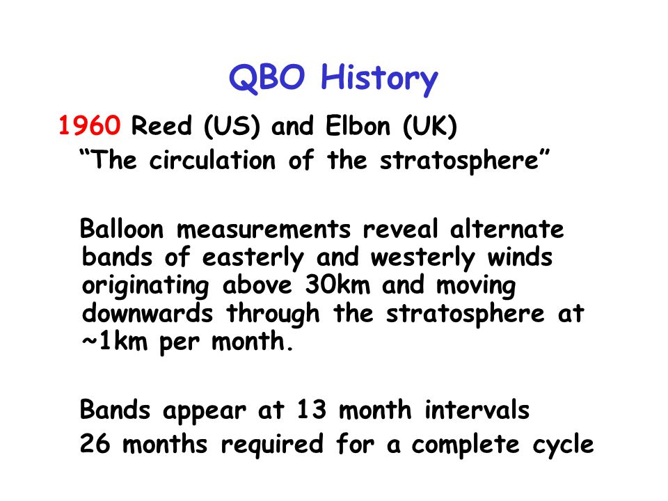 QBO History 1960 Reed (US) and Elbon (UK) The circulation of the stratosphere Balloon measurements reveal alternate bands of easterly and westerly winds originating above 30km and moving downwards through the stratosphere at ~1km per month.