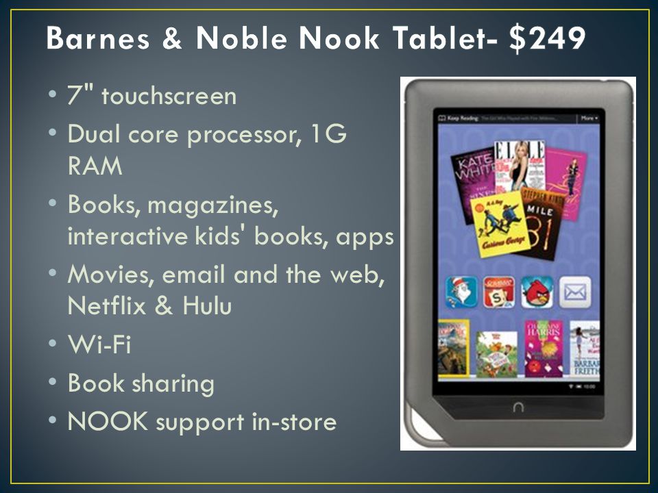 7 touchscreen Dual core processor, 1G RAM Books, magazines, interactive kids books, apps Movies,  and the web, Netflix & Hulu Wi-Fi Book sharing NOOK support in-store