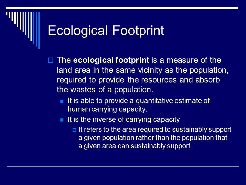 Ecological Footprint  The ecological footprint is a measure of the land area in the same vicinity as the population, required to provide the resources and absorb the wastes of a population.