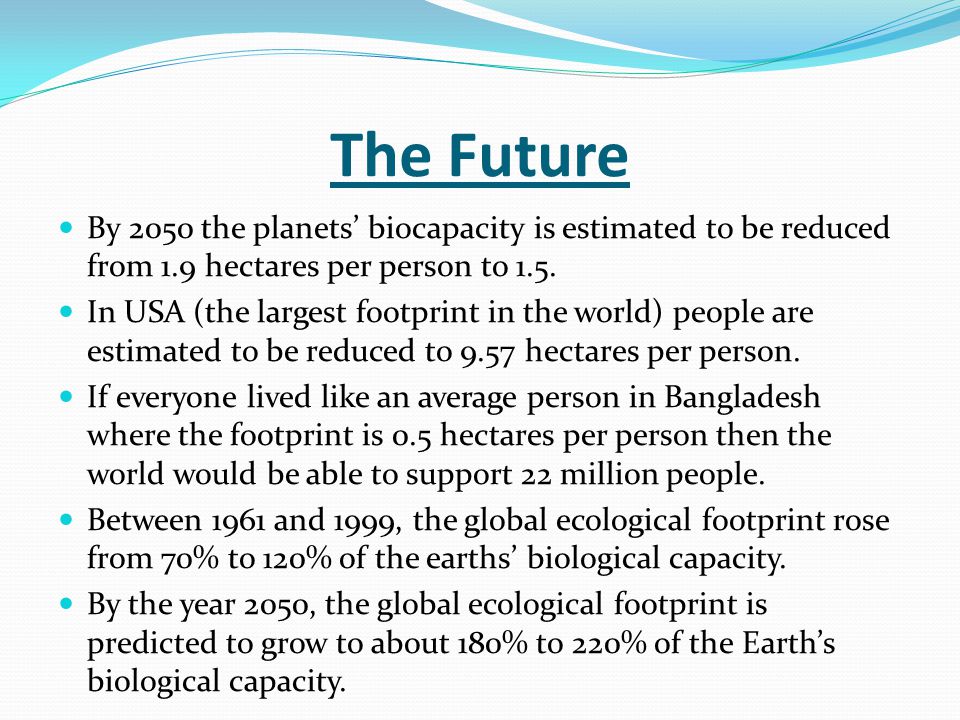 The Future By 2050 the planets’ biocapacity is estimated to be reduced from 1.9 hectares per person to 1.5.