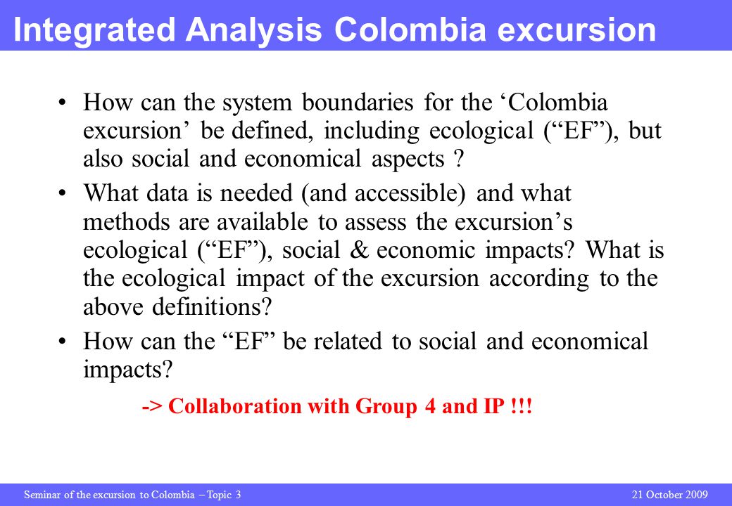 Seminar of the excursion to Colombia – Topic 321 October 2009 Integrated Analysis Colombia excursion How can the system boundaries for the ‘Colombia excursion’ be defined, including ecological ( EF ), but also social and economical aspects .