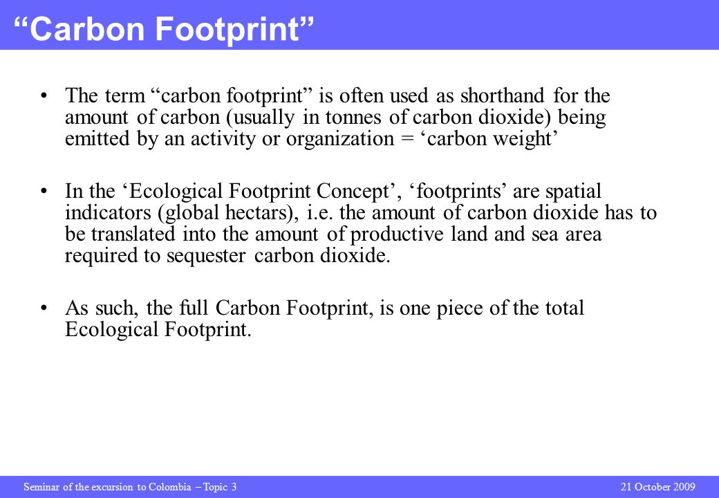 Seminar of the excursion to Colombia – Topic 321 October 2009 Carbon Footprint The term carbon footprint is often used as shorthand for the amount of carbon (usually in tonnes of carbon dioxide) being emitted by an activity or organization = ‘carbon weight’ In the ‘Ecological Footprint Concept’, ‘footprints’ are spatial indicators (global hectars), i.e.