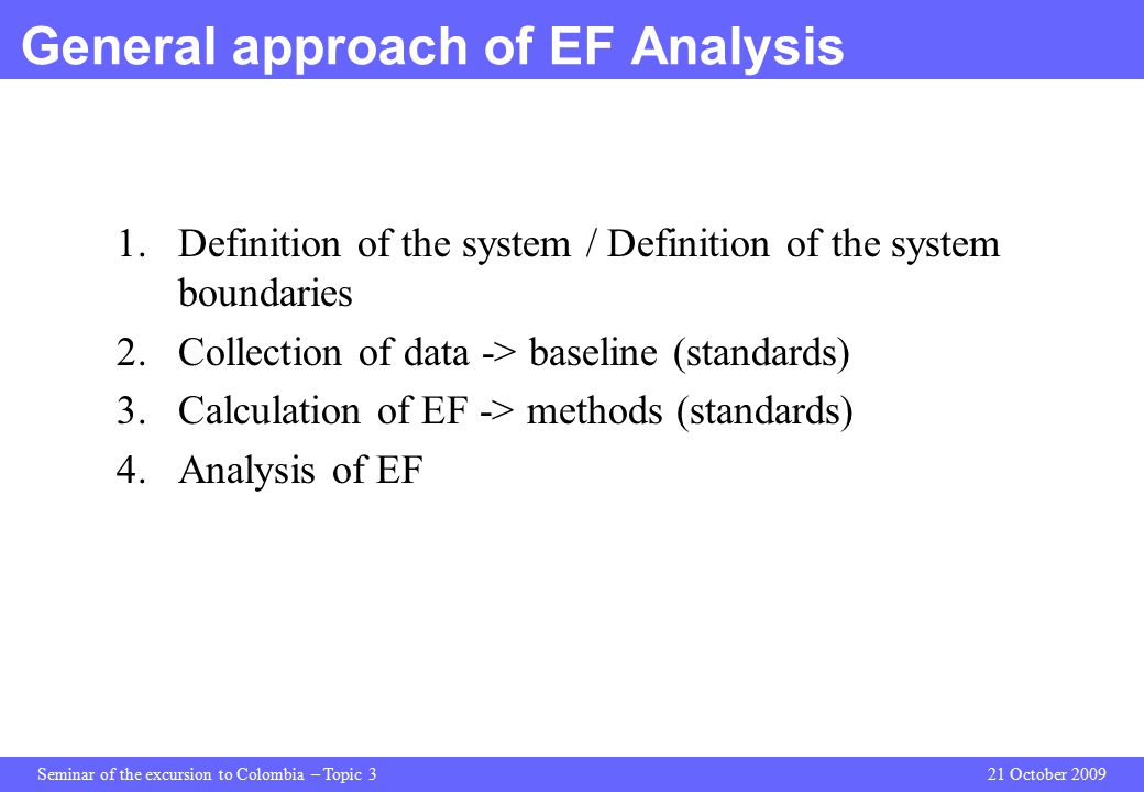 Seminar of the excursion to Colombia – Topic 321 October 2009 General approach of EF Analysis 1.Definition of the system / Definition of the system boundaries 2.Collection of data -> baseline (standards) 3.Calculation of EF -> methods (standards) 4.Analysis of EF
