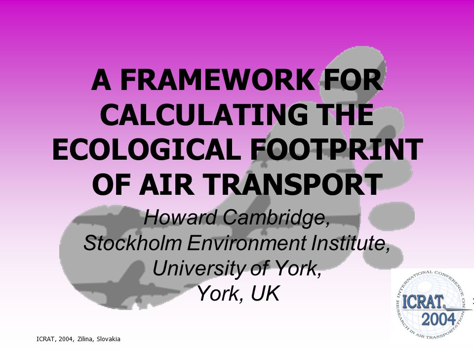 ICRAT, 2004, Zilina, Slovakia A FRAMEWORK FOR CALCULATING THE ECOLOGICAL FOOTPRINT OF AIR TRANSPORT Howard Cambridge, Stockholm Environment Institute, University of York, York, UK
