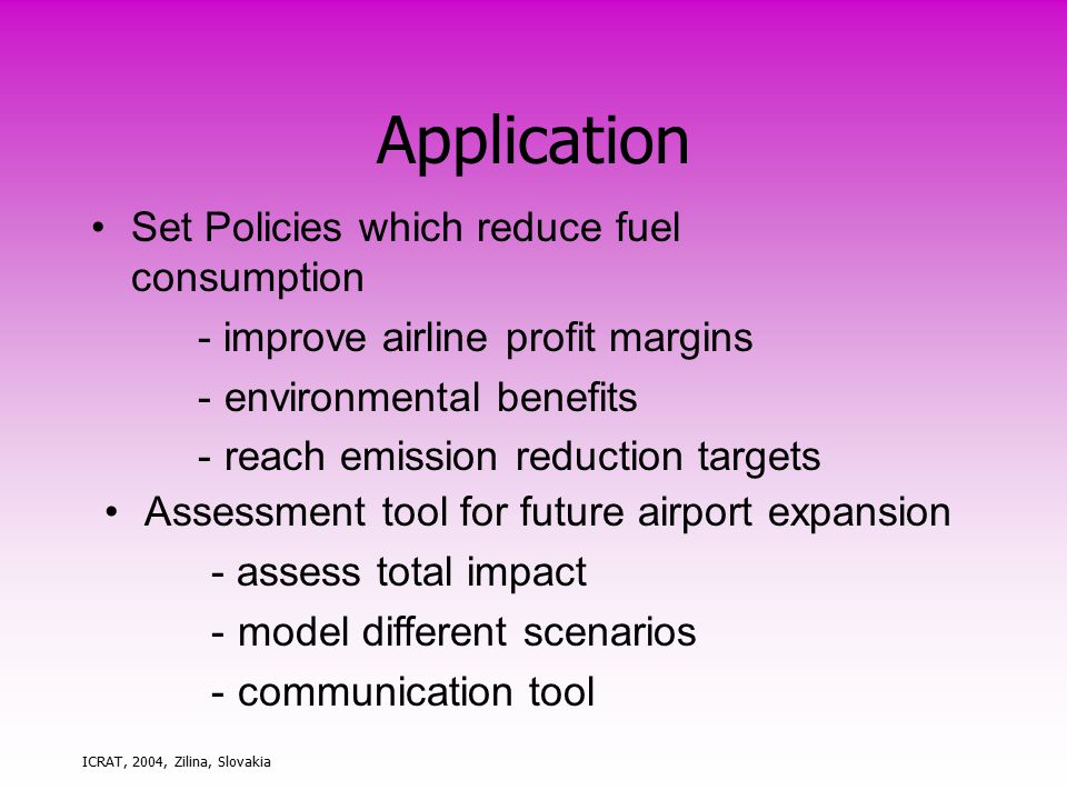 ICRAT, 2004, Zilina, Slovakia Application Set Policies which reduce fuel consumption - improve airline profit margins -environmental benefits -reach emission reduction targets Assessment tool for future airport expansion - assess total impact -model different scenarios -communication tool