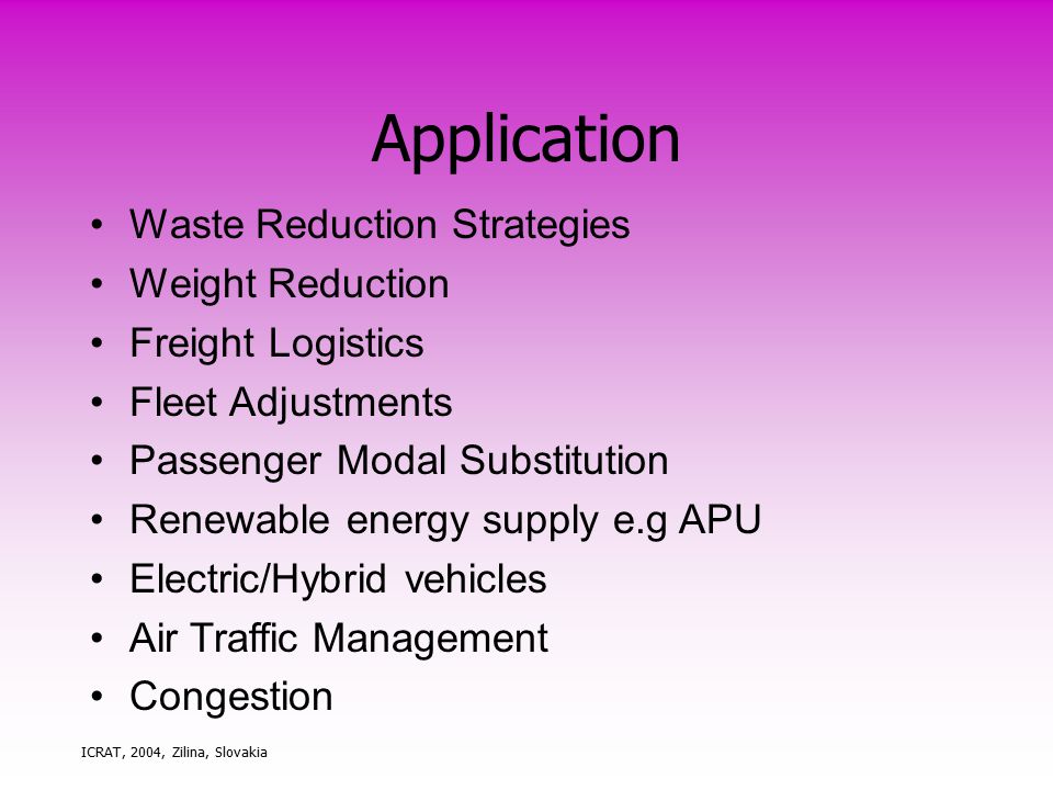 ICRAT, 2004, Zilina, Slovakia Application Waste Reduction Strategies Weight Reduction Freight Logistics Fleet Adjustments Passenger Modal Substitution Renewable energy supply e.g APU Electric/Hybrid vehicles Air Traffic Management Congestion