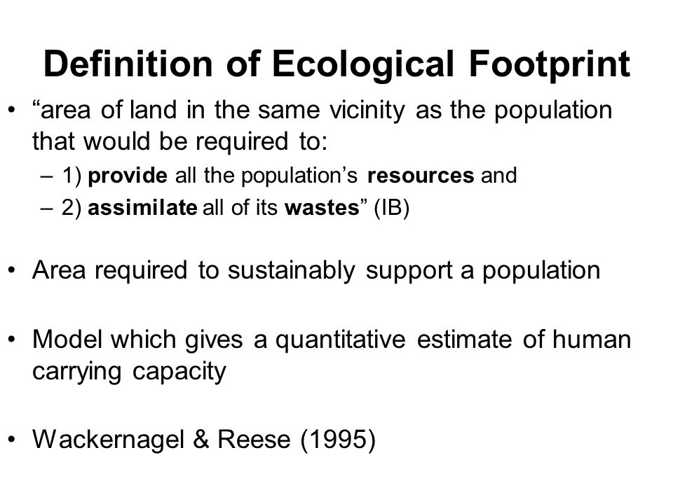 Definition of Ecological Footprint area of land in the same vicinity as the population that would be required to: –1) provide all the population’s resources and –2) assimilate all of its wastes (IB) Area required to sustainably support a population Model which gives a quantitative estimate of human carrying capacity Wackernagel & Reese (1995)
