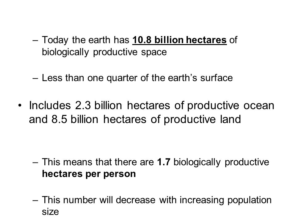 –Today the earth has 10.8 billion hectares of biologically productive space –Less than one quarter of the earth’s surface Includes 2.3 billion hectares of productive ocean and 8.5 billion hectares of productive land –This means that there are 1.7 biologically productive hectares per person –This number will decrease with increasing population size