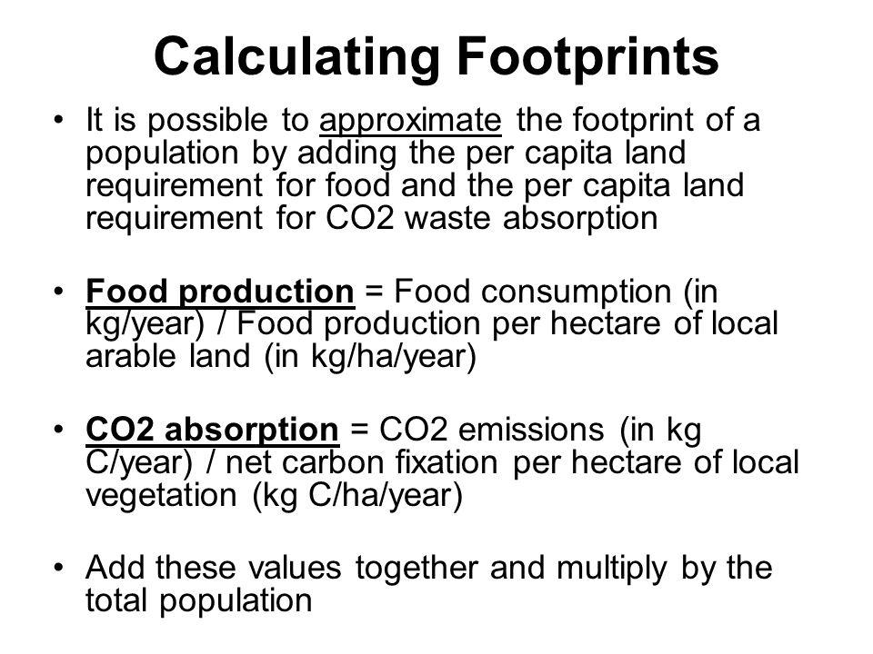 Calculating Footprints It is possible to approximate the footprint of a population by adding the per capita land requirement for food and the per capita land requirement for CO2 waste absorption Food production = Food consumption (in kg/year) / Food production per hectare of local arable land (in kg/ha/year) CO2 absorption = CO2 emissions (in kg C/year) / net carbon fixation per hectare of local vegetation (kg C/ha/year) Add these values together and multiply by the total population