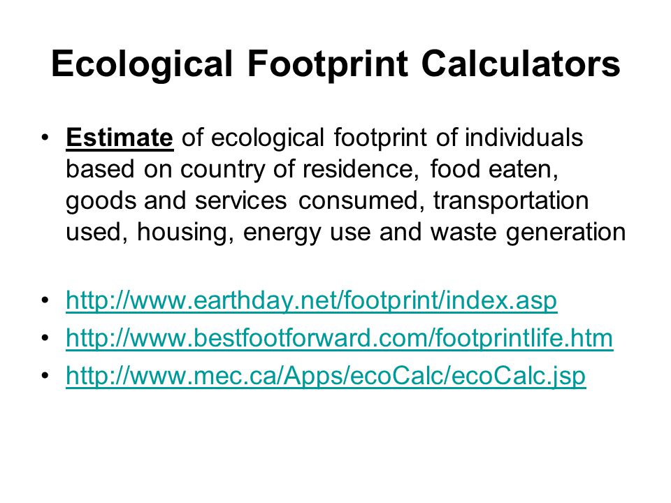 Ecological Footprint Calculators Estimate of ecological footprint of individuals based on country of residence, food eaten, goods and services consumed, transportation used, housing, energy use and waste generation