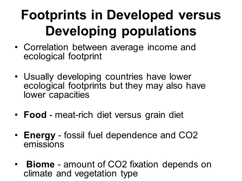 Footprints in Developed versus Developing populations Correlation between average income and ecological footprint Usually developing countries have lower ecological footprints but they may also have lower capacities Food - meat-rich diet versus grain diet Energy - fossil fuel dependence and CO2 emissions Biome - amount of CO2 fixation depends on climate and vegetation type
