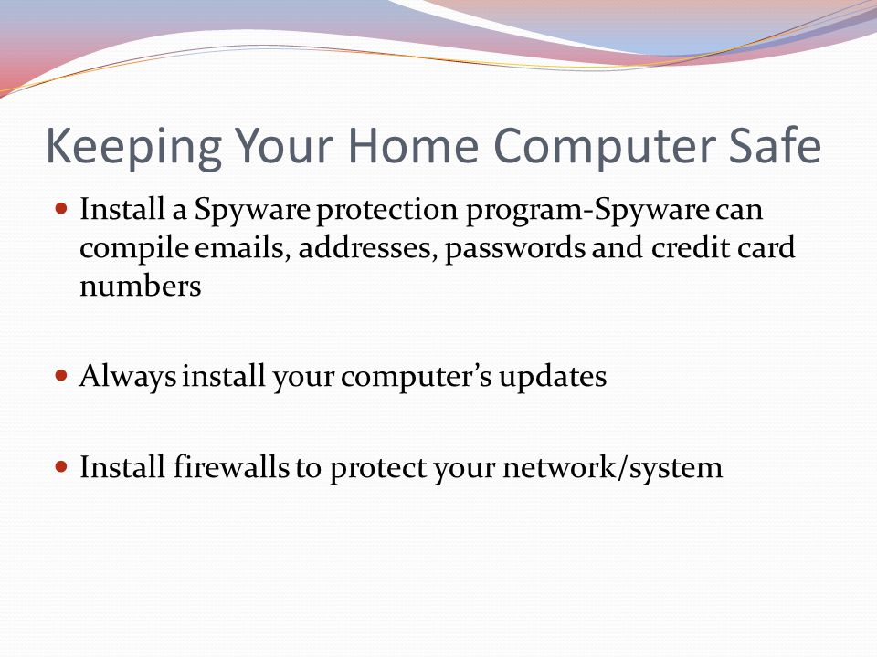 Keeping Your Home Computer Safe Install a Spyware protection program-Spyware can compile  s, addresses, passwords and credit card numbers Always install your computer’s updates Install firewalls to protect your network/system