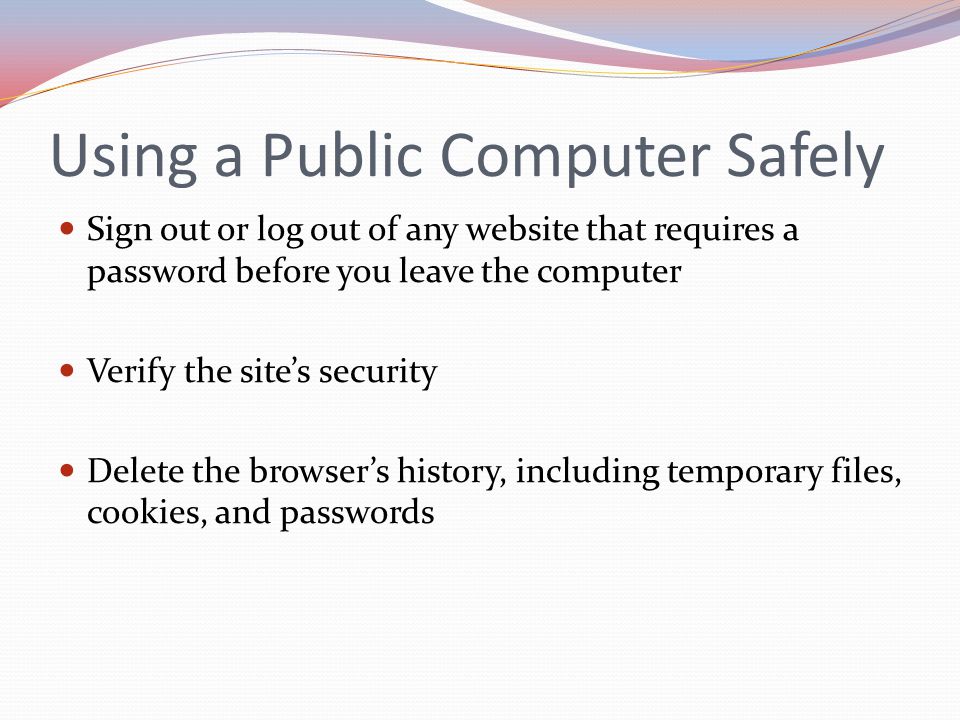 Using a Public Computer Safely Sign out or log out of any website that requires a password before you leave the computer Verify the site’s security Delete the browser’s history, including temporary files, cookies, and passwords
