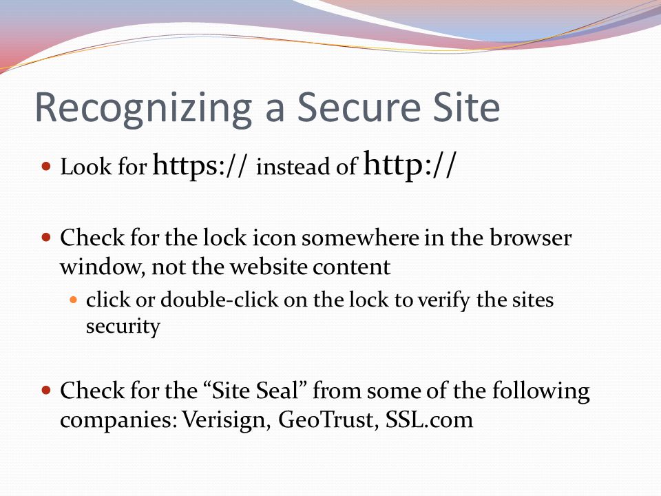 Recognizing a Secure Site Look for   instead of   Check for the lock icon somewhere in the browser window, not the website content click or double-click on the lock to verify the sites security Check for the Site Seal from some of the following companies: Verisign, GeoTrust, SSL.com
