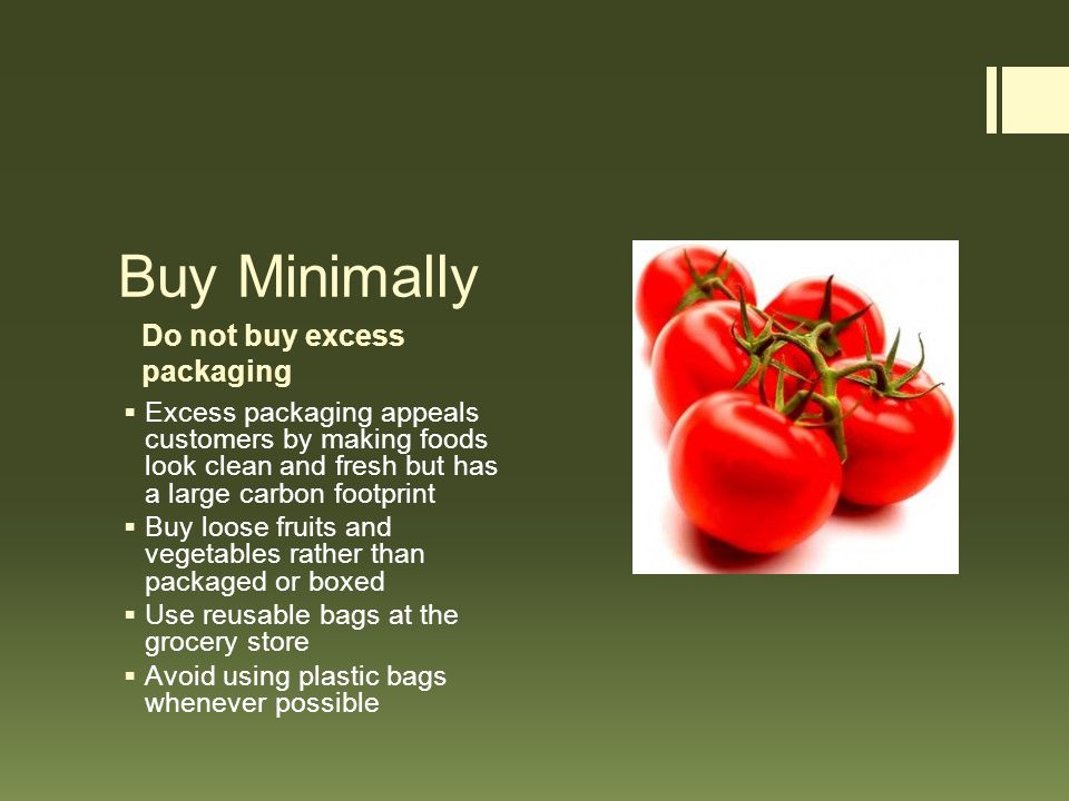 Do not buy excess packaging Buy Minimally  Excess packaging appeals customers by making foods look clean and fresh but has a large carbon footprint  Buy loose fruits and vegetables rather than packaged or boxed  Use reusable bags at the grocery store  Avoid using plastic bags whenever possible