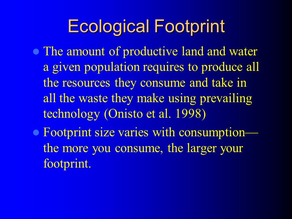Ecological Footprint The amount of productive land and water a given population requires to produce all the resources they consume and take in all the waste they make using prevailing technology (Onisto et al.