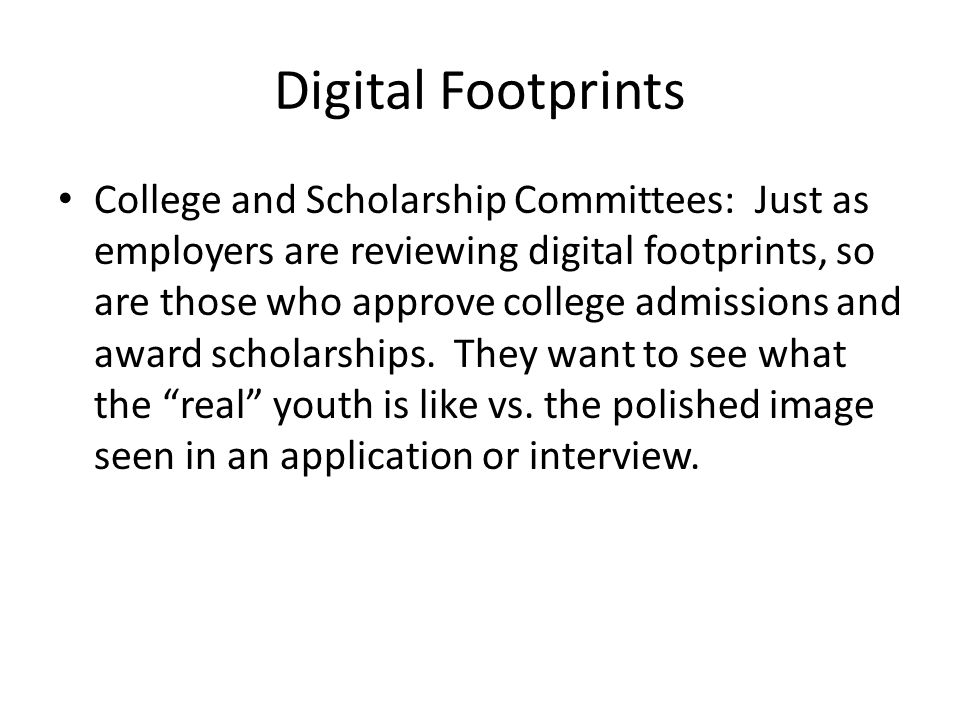 Digital Footprints College and Scholarship Committees: Just as employers are reviewing digital footprints, so are those who approve college admissions and award scholarships.