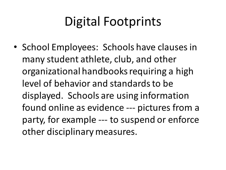 Digital Footprints School Employees: Schools have clauses in many student athlete, club, and other organizational handbooks requiring a high level of behavior and standards to be displayed.