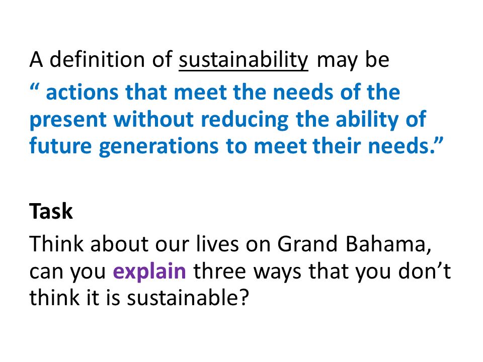 A definition of sustainability may be actions that meet the needs of the present without reducing the ability of future generations to meet their needs. Task Think about our lives on Grand Bahama, can you explain three ways that you don’t think it is sustainable
