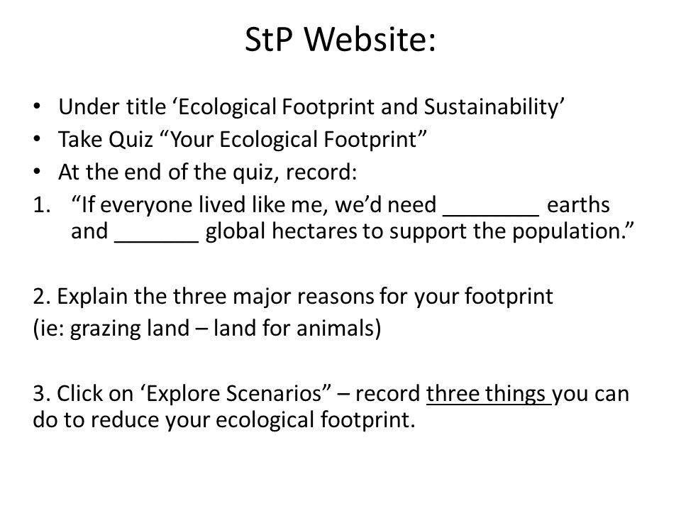 StP Website: Under title ‘Ecological Footprint and Sustainability’ Take Quiz Your Ecological Footprint At the end of the quiz, record: 1. If everyone lived like me, we’d need ________ earths and _______ global hectares to support the population. 2.