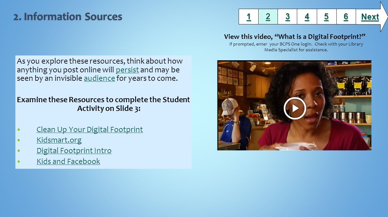 As you explore these resources, think about how anything you post online will persist and may be seen by an invisible audience for years to come.persistaudience Examine these Resources to complete the Student Activity on Slide 3: Clean Up Your Digital Footprint Kidsmart.org Digital Footprint Intro Kids and Facebook Next View this video, What is a Digital Footprint If prompted, enter your BCPS One login.
