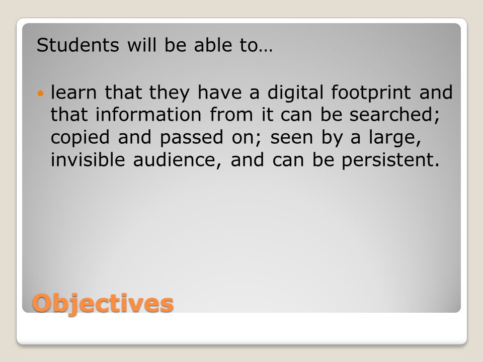 Objectives Students will be able to… learn that they have a digital footprint and that information from it can be searched; copied and passed on; seen by a large, invisible audience, and can be persistent.