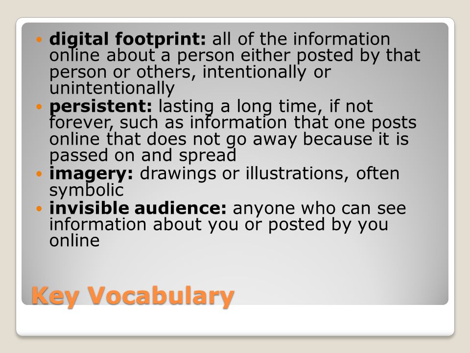 Key Vocabulary digital footprint: all of the information online about a person either posted by that person or others, intentionally or unintentionally persistent: lasting a long time, if not forever, such as information that one posts online that does not go away because it is passed on and spread imagery: drawings or illustrations, often symbolic invisible audience: anyone who can see information about you or posted by you online