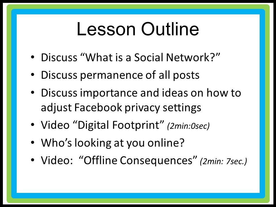 Lesson Outline Discuss What is a Social Network Discuss permanence of all posts Discuss importance and ideas on how to adjust Facebook privacy settings Video Digital Footprint (2min:0sec) Who’s looking at you online.