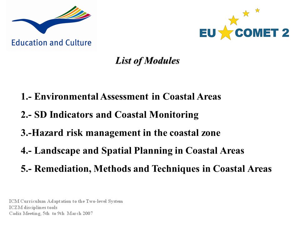 List of Modules 1.- Environmental Assessment in Coastal Areas 2.- SD Indicators and Coastal Monitoring 3.-Hazard risk management in the coastal zone 4.- Landscape and Spatial Planning in Coastal Areas 5.- Remediation, Methods and Techniques in Coastal Areas