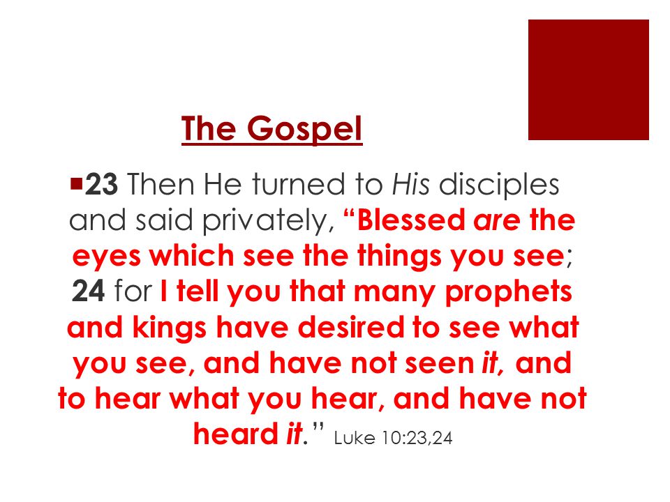The Gospel  23 Then He turned to His disciples and said privately, Blessed are the eyes which see the things you see ; 24 for I tell you that many prophets and kings have desired to see what you see, and have not seen it, and to hear what you hear, and have not heard it. Luke 10:23,24
