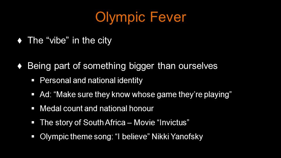 Olympic Fever  The vibe in the city  Being part of something bigger than ourselves  Personal and national identity  Ad: Make sure they know whose game they’re playing  Medal count and national honour  The story of South Africa – Movie Invictus  Olympic theme song: I believe Nikki Yanofsky