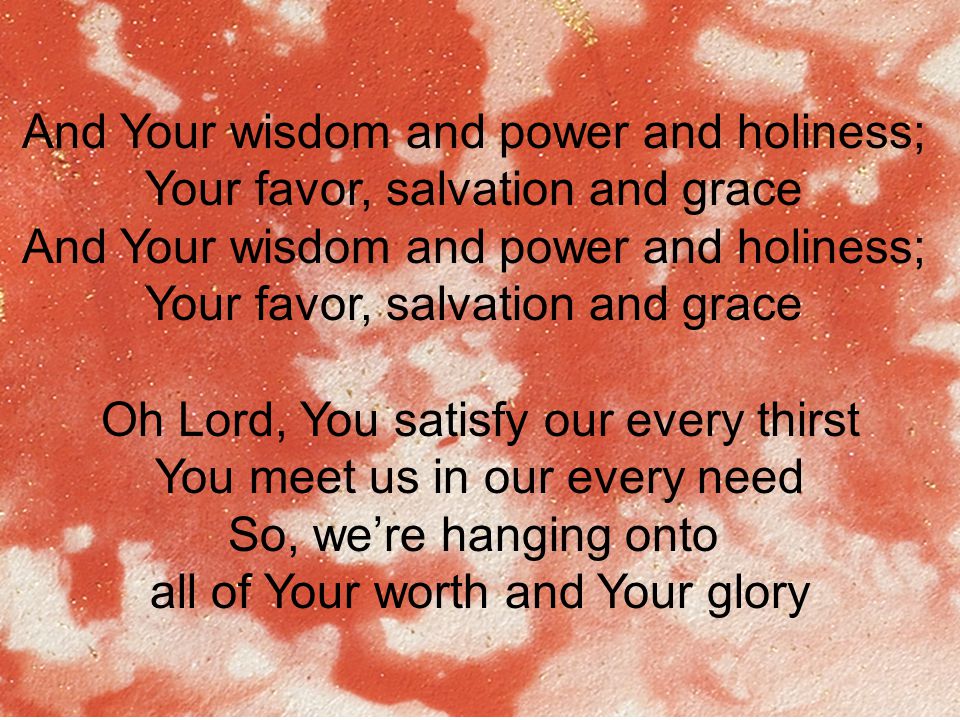 And Your wisdom and power and holiness; Your favor, salvation and grace And Your wisdom and power and holiness; Your favor, salvation and grace Oh Lord, You satisfy our every thirst You meet us in our every need So, we’re hanging onto all of Your worth and Your glory