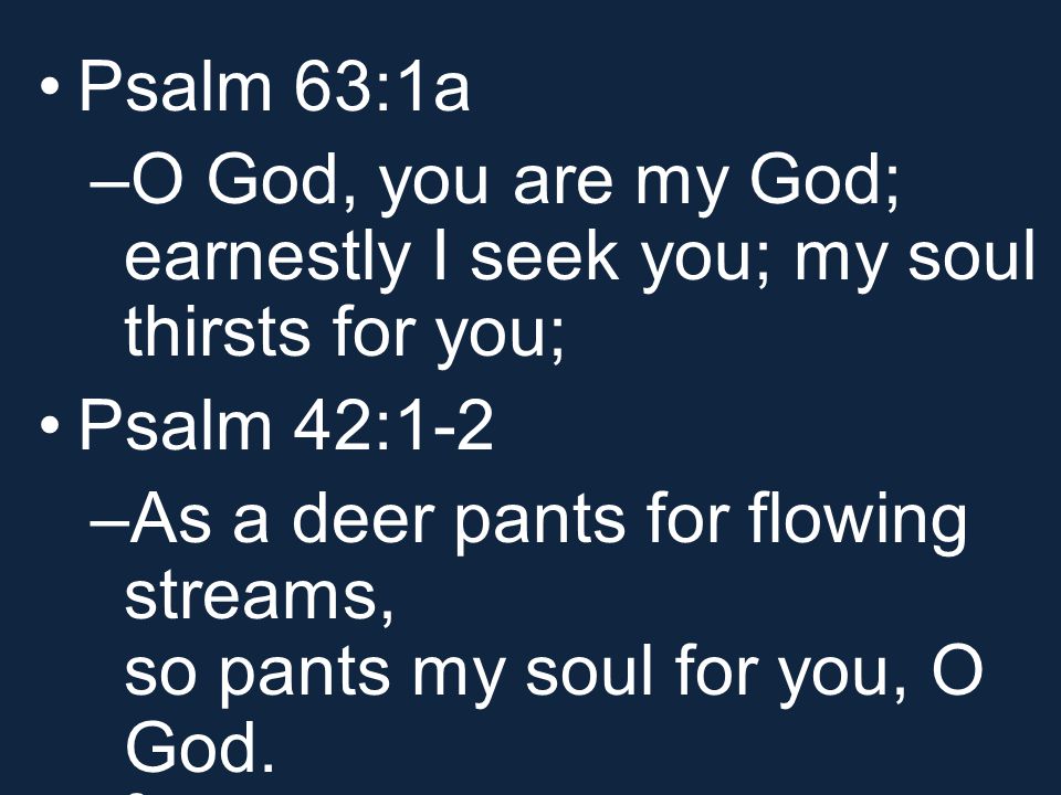 Psalm 63:1a –O God, you are my God; earnestly I seek you; my soul thirsts for you; Psalm 42:1-2 –As a deer pants for flowing streams, so pants my soul for you, O God.