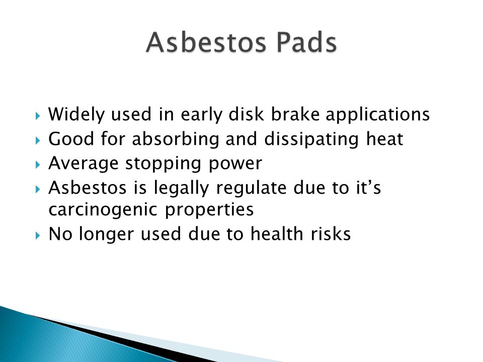  Widely used in early disk brake applications  Good for absorbing and dissipating heat  Average stopping power  Asbestos is legally regulate due to it’s carcinogenic properties  No longer used due to health risks