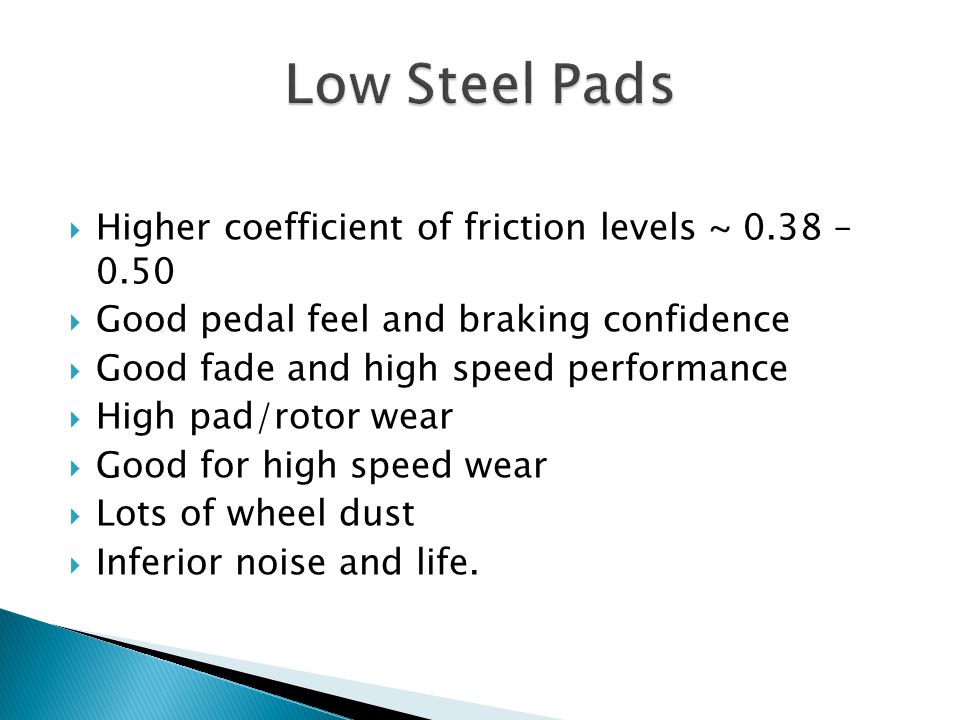  Higher coefficient of friction levels ~ 0.38 – 0.50  Good pedal feel and braking confidence  Good fade and high speed performance  High pad/rotor wear  Good for high speed wear  Lots of wheel dust  Inferior noise and life.